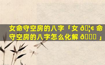 女命守空房的八字「女 🦢 命守空房的八字怎么化解 🐝 」